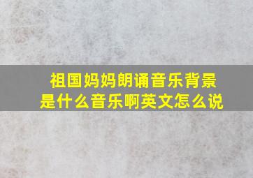 祖国妈妈朗诵音乐背景是什么音乐啊英文怎么说