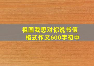 祖国我想对你说书信格式作文600字初中