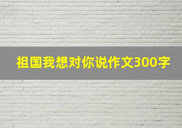 祖国我想对你说作文300字