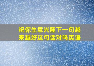 祝你生意兴隆下一句越来越好这句话对吗英语