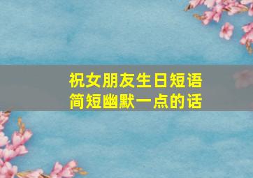 祝女朋友生日短语简短幽默一点的话