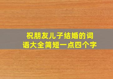 祝朋友儿子结婚的词语大全简短一点四个字