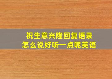 祝生意兴隆回复语录怎么说好听一点呢英语