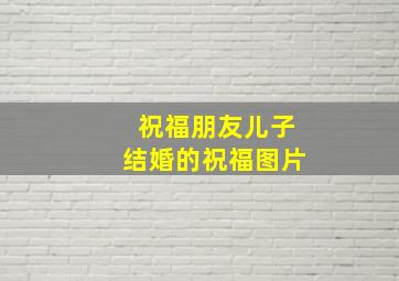 祝福朋友儿子结婚的祝福图片