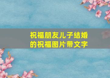 祝福朋友儿子结婚的祝福图片带文字