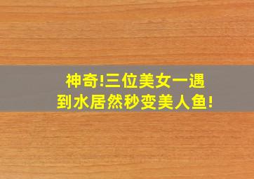 神奇!三位美女一遇到水居然秒变美人鱼!