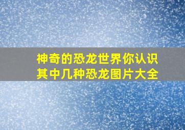 神奇的恐龙世界你认识其中几种恐龙图片大全