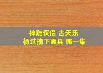 神雕侠侣 古天乐 杨过摘下面具 哪一集