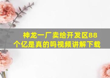 神龙一厂卖给开发区88个亿是真的吗视频讲解下载