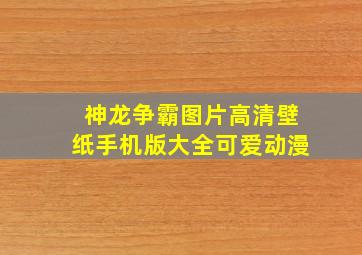 神龙争霸图片高清壁纸手机版大全可爱动漫