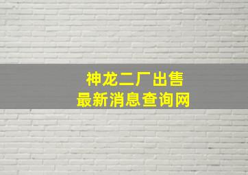 神龙二厂出售最新消息查询网