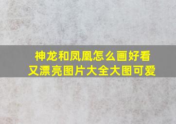 神龙和凤凰怎么画好看又漂亮图片大全大图可爱