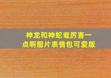 神龙和神蛇谁厉害一点啊图片表情包可爱版