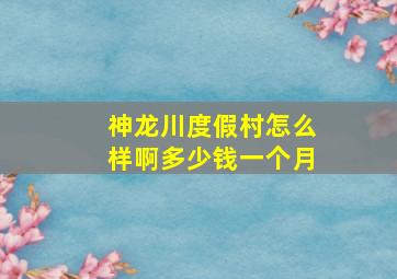 神龙川度假村怎么样啊多少钱一个月