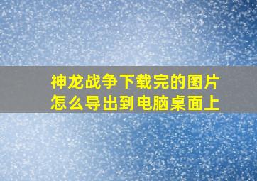 神龙战争下载完的图片怎么导出到电脑桌面上