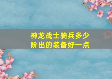 神龙战士骑兵多少阶出的装备好一点