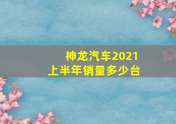 神龙汽车2021上半年销量多少台