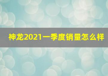 神龙2021一季度销量怎么样