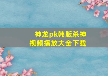 神龙pk韩版杀神视频播放大全下载