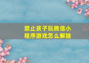 禁止孩子玩微信小程序游戏怎么解除