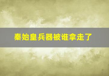 秦始皇兵器被谁拿走了