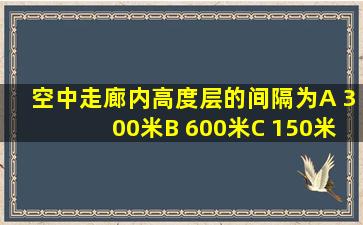 空中走廊内高度层的间隔为A 300米B 600米C 150米