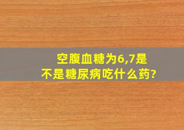 空腹血糖为6,7是不是糖尿病吃什么药?