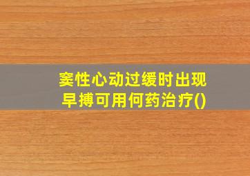 窦性心动过缓时出现早搏可用何药治疗()