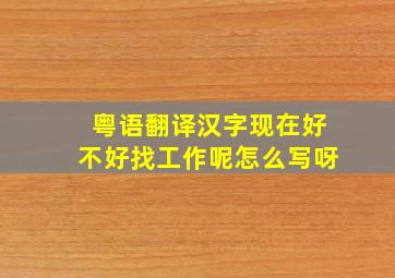 粤语翻译汉字现在好不好找工作呢怎么写呀