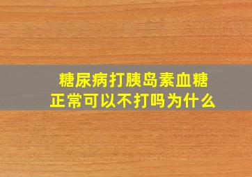 糖尿病打胰岛素血糖正常可以不打吗为什么