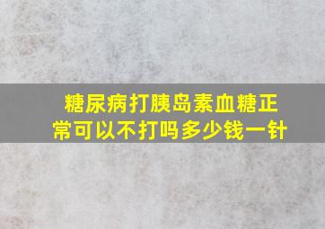 糖尿病打胰岛素血糖正常可以不打吗多少钱一针