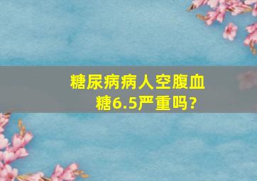 糖尿病病人空腹血糖6.5严重吗?