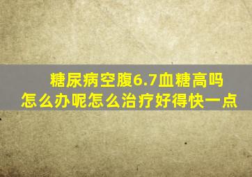 糖尿病空腹6.7血糖高吗怎么办呢怎么治疗好得快一点