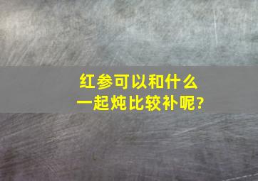 红参可以和什么一起炖比较补呢?