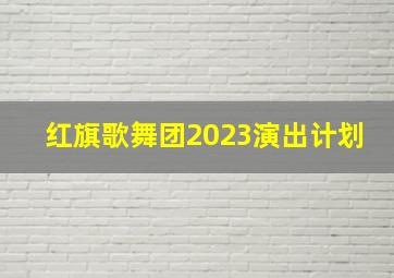 红旗歌舞团2023演出计划