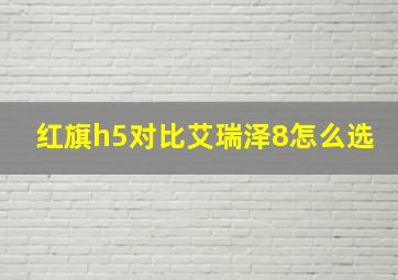 红旗h5对比艾瑞泽8怎么选