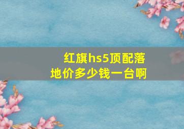 红旗hs5顶配落地价多少钱一台啊