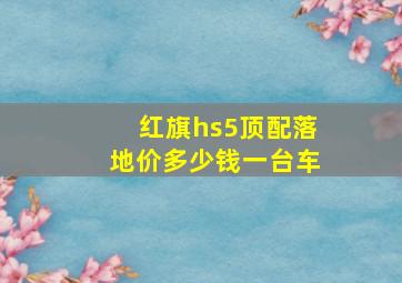 红旗hs5顶配落地价多少钱一台车