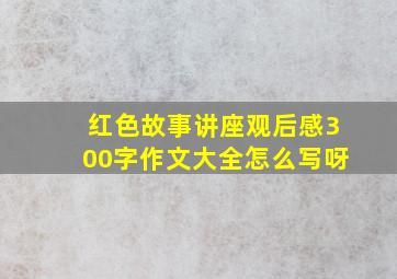 红色故事讲座观后感300字作文大全怎么写呀