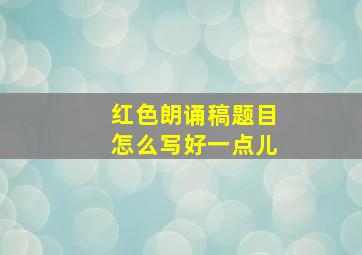 红色朗诵稿题目怎么写好一点儿