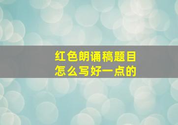 红色朗诵稿题目怎么写好一点的