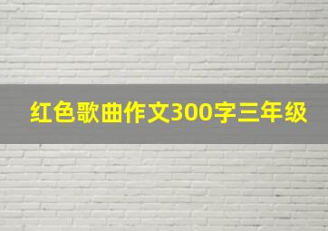 红色歌曲作文300字三年级