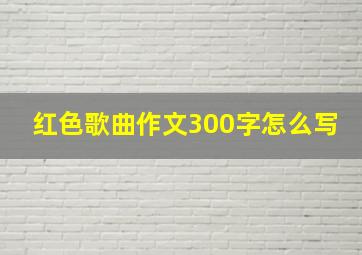 红色歌曲作文300字怎么写