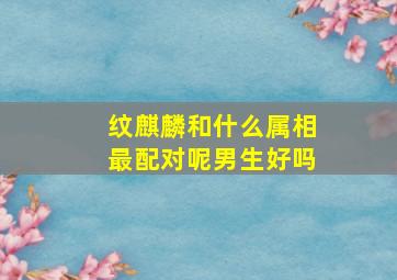 纹麒麟和什么属相最配对呢男生好吗