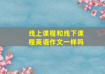 线上课程和线下课程英语作文一样吗