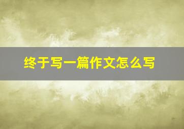 终于写一篇作文怎么写