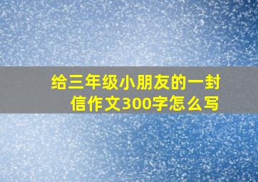 给三年级小朋友的一封信作文300字怎么写