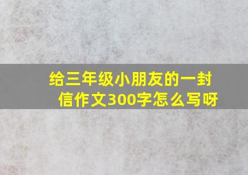 给三年级小朋友的一封信作文300字怎么写呀