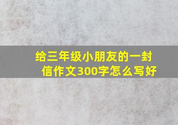 给三年级小朋友的一封信作文300字怎么写好