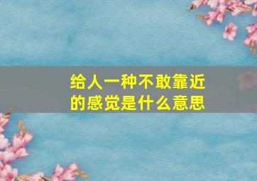 给人一种不敢靠近的感觉是什么意思